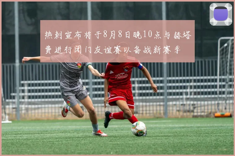 热刺宣布将于8月8日晚10点与赫塔费进行闭门友谊赛以备战新赛季