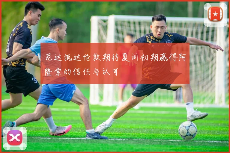 昆达抵达伦敦期待夏训初期赢得阿隆索的信任与认可